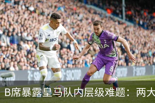B席暴露皇马队内层级难题：两大主力 “不可撼动”，B席状态更好却只能坐替补席